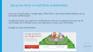 Set up two factor or multi factor authentication
If you are using Dropbox, Google Apps, Office 365 or any cloud-based software, set up
two factor authentication
Usually this means you need your mobile phone with you to approve your sign up. It’s
very simple, but it will alert you to any attempts to access your information.
Google two step authentication
 