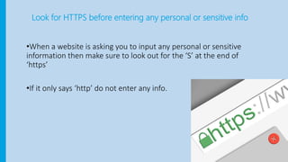 Look for HTTPS before entering any personal or sensitive info
•When a website is asking you to input any personal or sensitive
information then make sure to look out for the ‘S’ at the end of
‘https’
•If it only says ‘http’ do not enter any info.
 