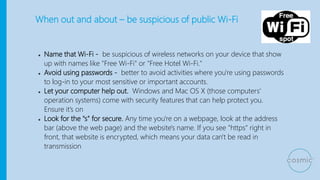 When out and about – be suspicious of public Wi-Fi
● Name that Wi-Fi - be suspicious of wireless networks on your device that show
up with names like "Free Wi-Fi" or "Free Hotel Wi-Fi."
● Avoid using passwords - better to avoid activities where you're using passwords
to log-in to your most sensitive or important accounts.
● Let your computer help out. Windows and Mac OS X (those computers'
operation systems) come with security features that can help protect you.
Ensure it’s on
● Look for the "s" for secure. Any time you're on a webpage, look at the address
bar (above the web page) and the website's name. If you see "https" right in
front, that website is encrypted, which means your data can't be read in
transmission
 