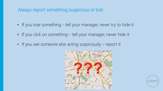 Always report something suspicious or lost
• If you lose something - tell your manager, never try to hide it
• If you click on something – tell your manager, never hide it
• If you see someone else acting suspiciously – report it
 