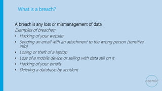 What is a breach?
A breach is any loss or mismanagement of data
Examples of breaches:
• Hacking of your website
• Sending an email with an attachment to the wrong person (sensitive
info)
• Losing or theft of a laptop
• Loss of a mobile device or selling with data still on it
• Hacking of your emails
• Deleting a database by accident
 