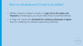 When do individuals and ICO have to be notified?
• Where a breach is likely to result in a high risk to the rights and
freedoms of individuals, you must notify those concerned directly
• A ‘high risk’ means the threshold for notifying individuals is higher
than for notifying the relevant supervisory authority
 