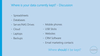 Where is your data currently kept? - Discussion
- Spreadsheets
- Databases
- Server/NAS Drives
- Cloud
- Laptops
- Backups
Where should it be kept?
- Mobile phones
- USB Sticks
- Websites
- CRM Software
- Email marketing contacts
 