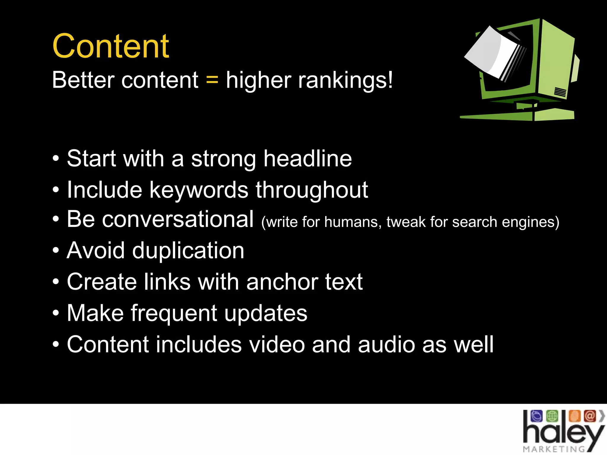 Content
Better content = higher rankings!
• Start with a strong headline
• Include keywords throughout
• Be conversational (write for humans, tweak for search engines)
• Avoid duplication
• Create links with anchor text
• Make frequent updates
• Content includes video and audio as well
 