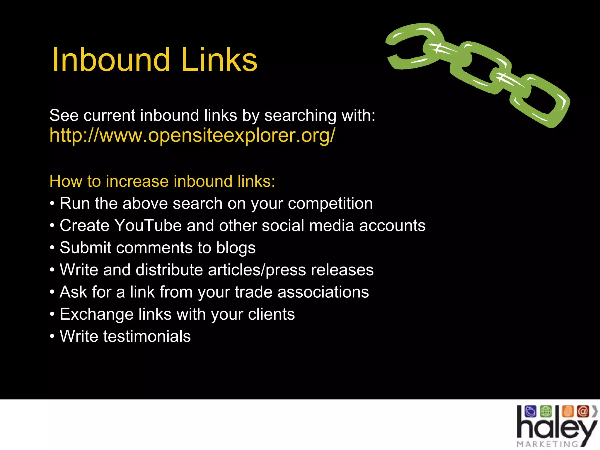Inbound Links
See current inbound links by searching with:
http://www.opensiteexplorer.org/
How to increase inbound links:
• Run the above search on your competition
• Create YouTube and other social media accounts
• Submit comments to blogs
• Write and distribute articles/press releases
• Ask for a link from your trade associations
• Exchange links with your clients
• Write testimonials
 