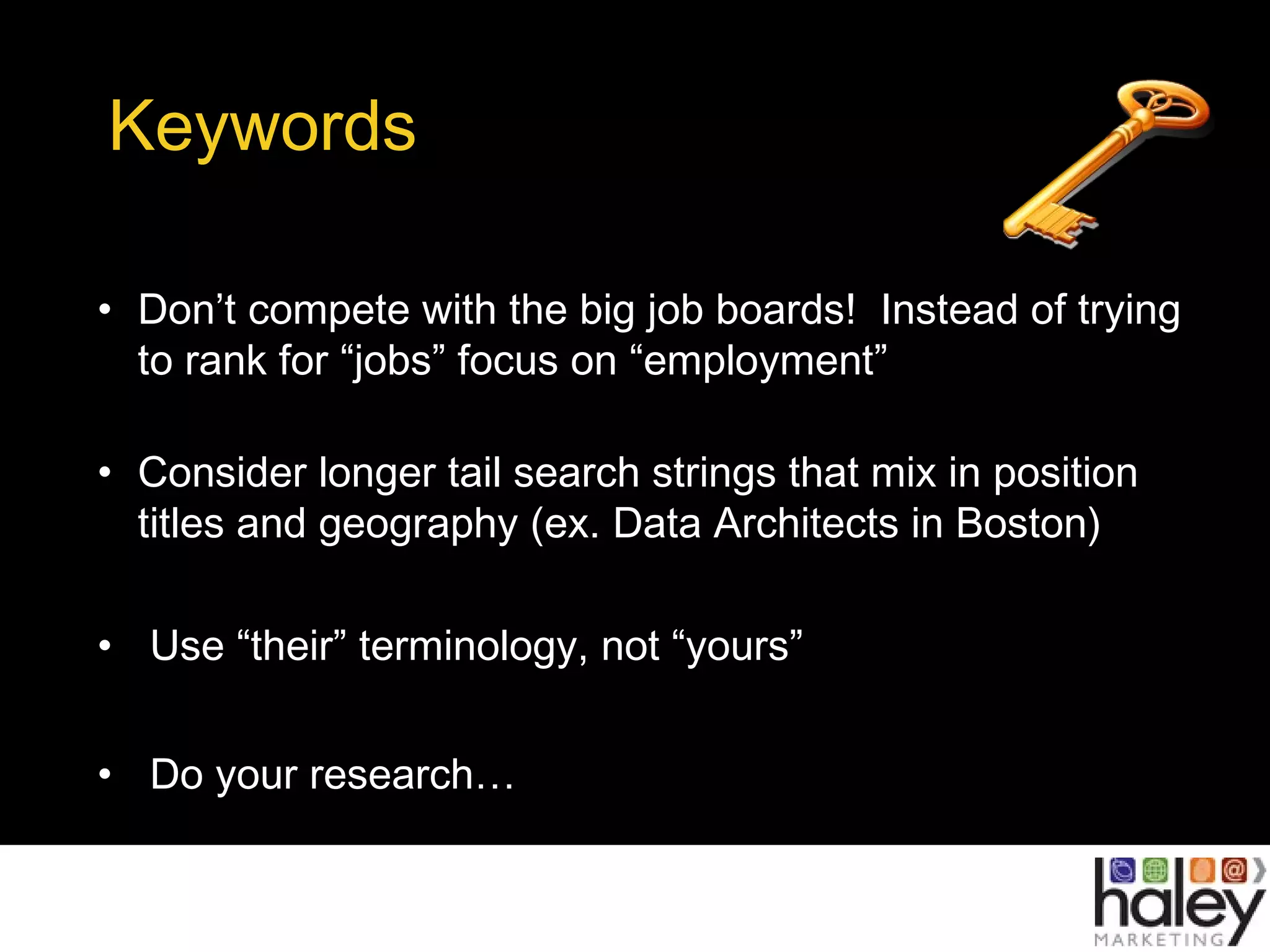 Keywords
• Don’t compete with the big job boards! Instead of trying
to rank for “jobs” focus on “employment”
• Consider longer tail search strings that mix in position
titles and geography (ex. Data Architects in Boston)
• Use “their” terminology, not “yours”
• Do your research…
 