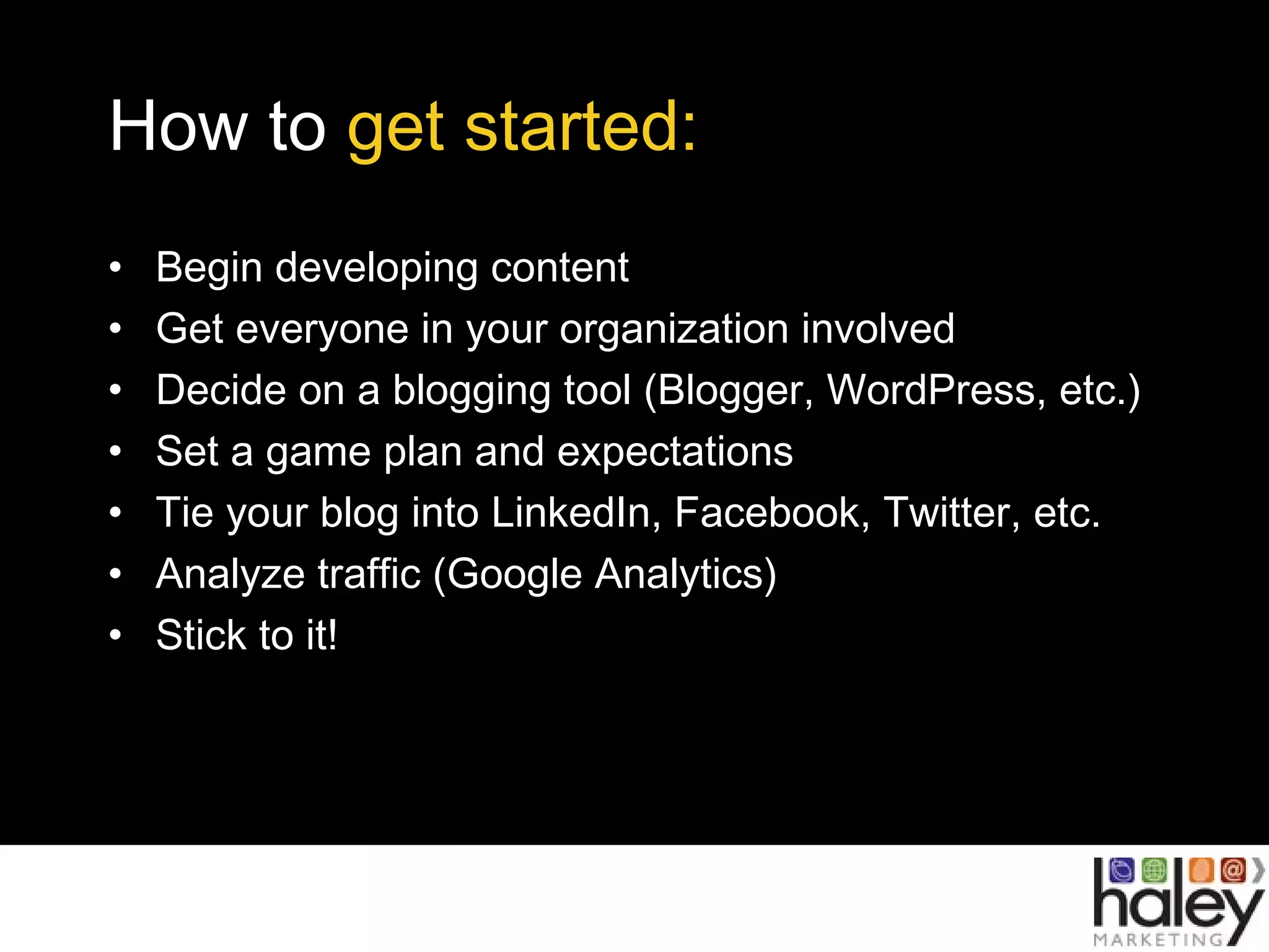 How to get started:
• Begin developing content
• Get everyone in your organization involved
• Decide on a blogging tool (Blogger, WordPress, etc.)
• Set a game plan and expectations
• Tie your blog into LinkedIn, Facebook, Twitter, etc.
• Analyze traffic (Google Analytics)
• Stick to it!
 