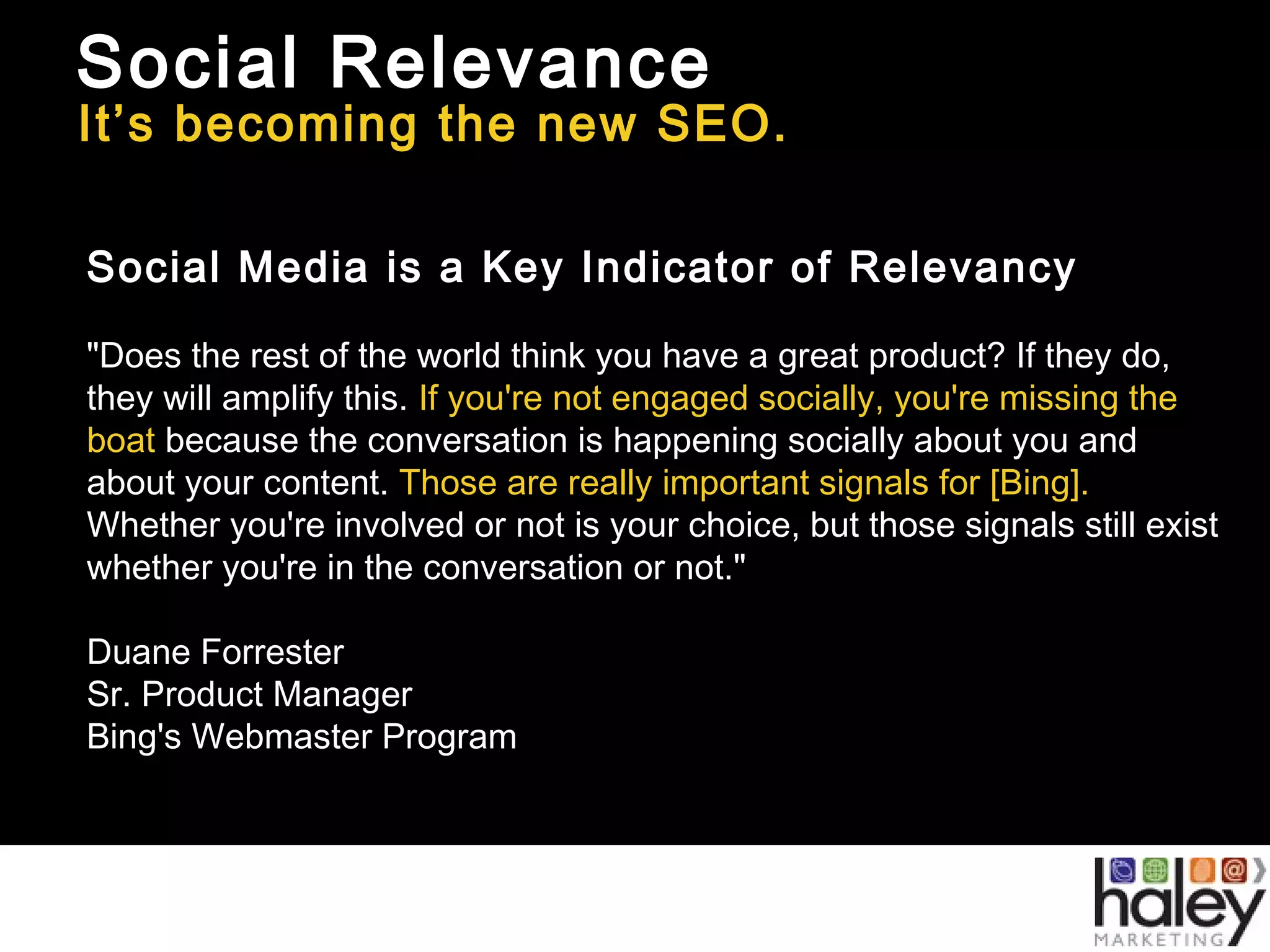 Social Relevance
It’s becoming the new SEO.
Social Media is a Key Indicator of Relevancy
"Does the rest of the world think you have a great product? If they do,
they will amplify this. If you're not engaged socially, you're missing the
boat because the conversation is happening socially about you and
about your content. Those are really important signals for [Bing].
Whether you're involved or not is your choice, but those signals still exist
whether you're in the conversation or not."
Duane Forrester
Sr. Product Manager
Bing's Webmaster Program
 
