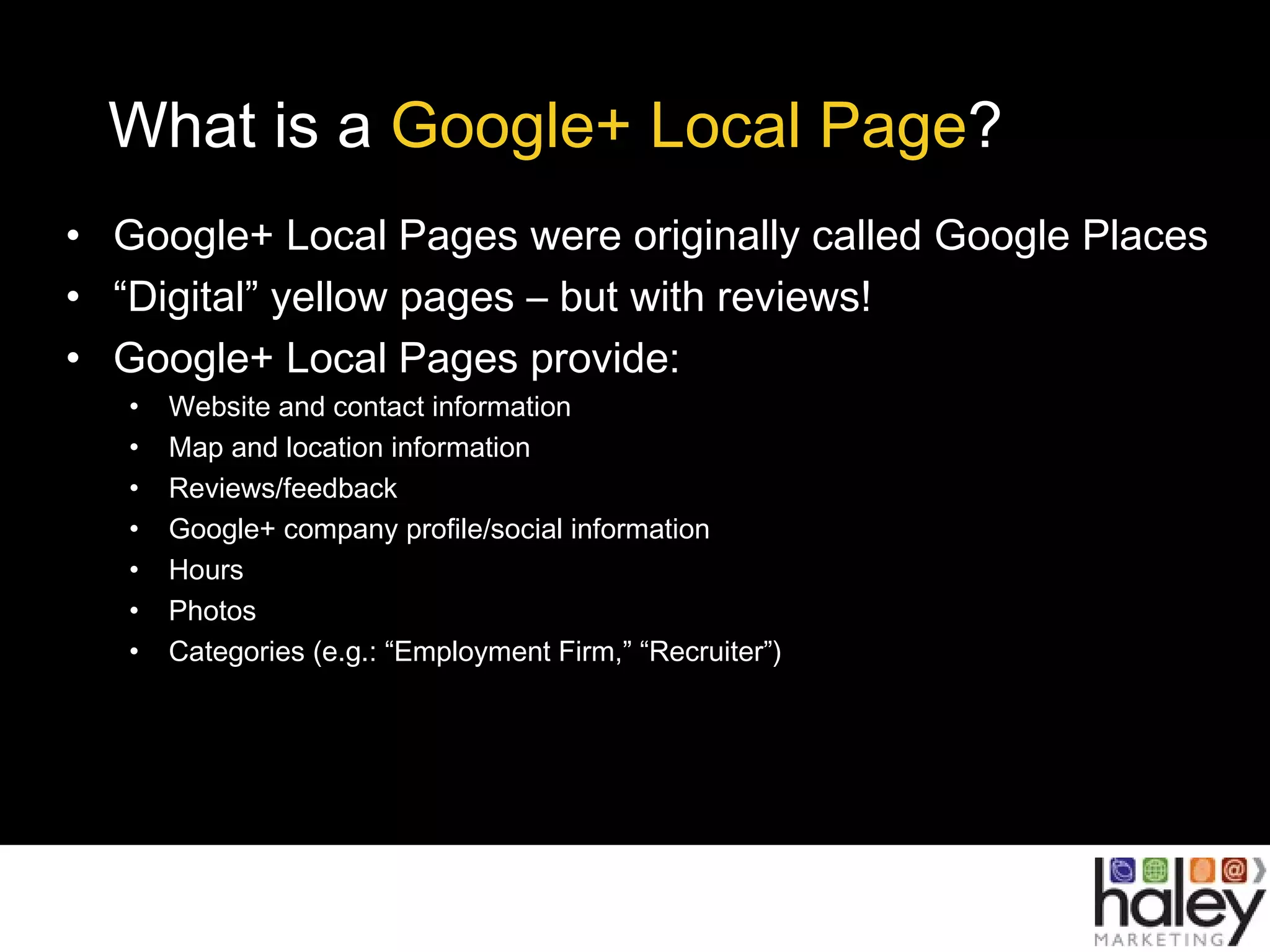 What is a Google+ Local Page?
• Google+ Local Pages were originally called Google Places
• “Digital” yellow pages – but with reviews!
• Google+ Local Pages provide:
• Website and contact information
• Map and location information
• Reviews/feedback
• Google+ company profile/social information
• Hours
• Photos
• Categories (e.g.: “Employment Firm,” “Recruiter”)
 