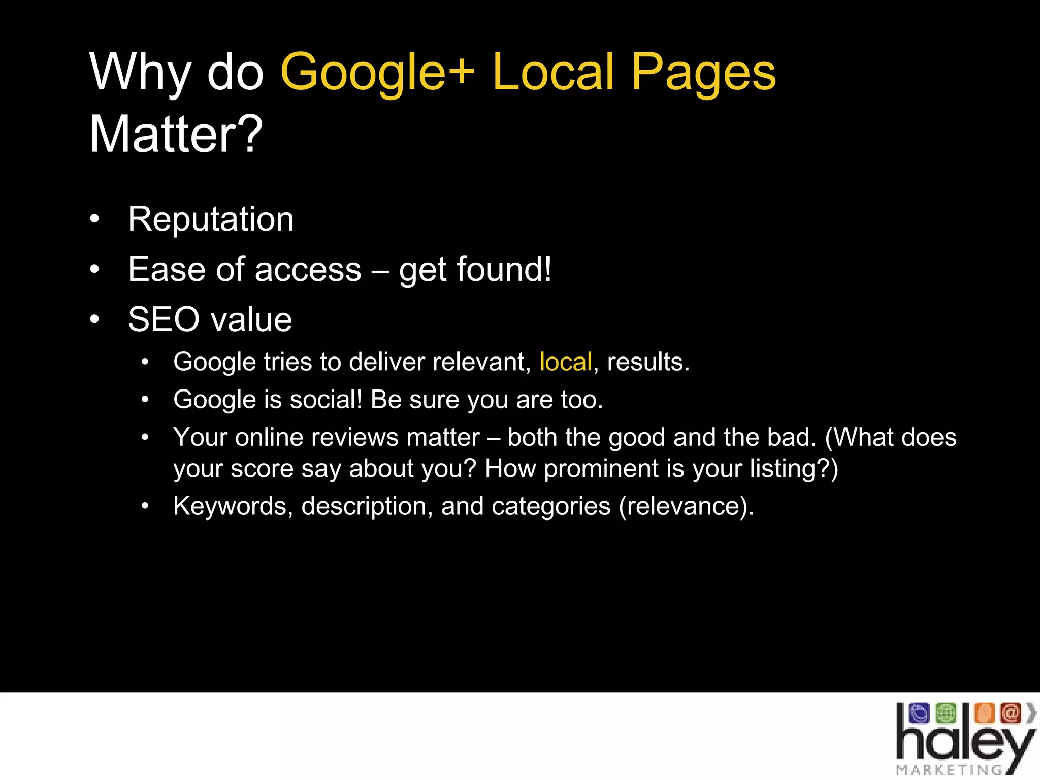 Why do Google+ Local Pages
Matter?
• Reputation
• Ease of access – get found!
• SEO value
• Google tries to deliver relevant, local, results.
• Google is social! Be sure you are too.
• Your online reviews matter – both the good and the bad. (What does
your score say about you? How prominent is your listing?)
• Keywords, description, and categories (relevance).
 