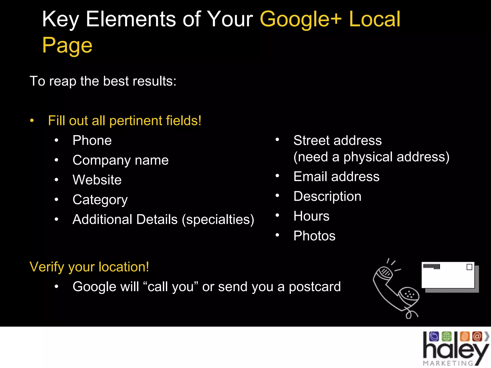 Key Elements of Your Google+ Local
Page
To reap the best results:
• Fill out all pertinent fields!
• Phone
• Company name
• Website
• Category
• Additional Details (specialties)
Verify your location!
• Google will “call you” or send you a postcard
• Street address
(need a physical address)
• Email address
• Description
• Hours
• Photos
 