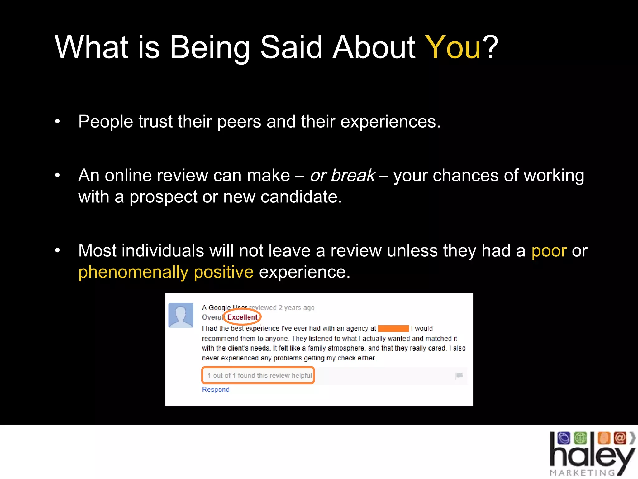 What is Being Said About You?
• People trust their peers and their experiences.
• An online review can make – or break – your chances of working
with a prospect or new candidate.
• Most individuals will not leave a review unless they had a poor or
phenomenally positive experience.
 