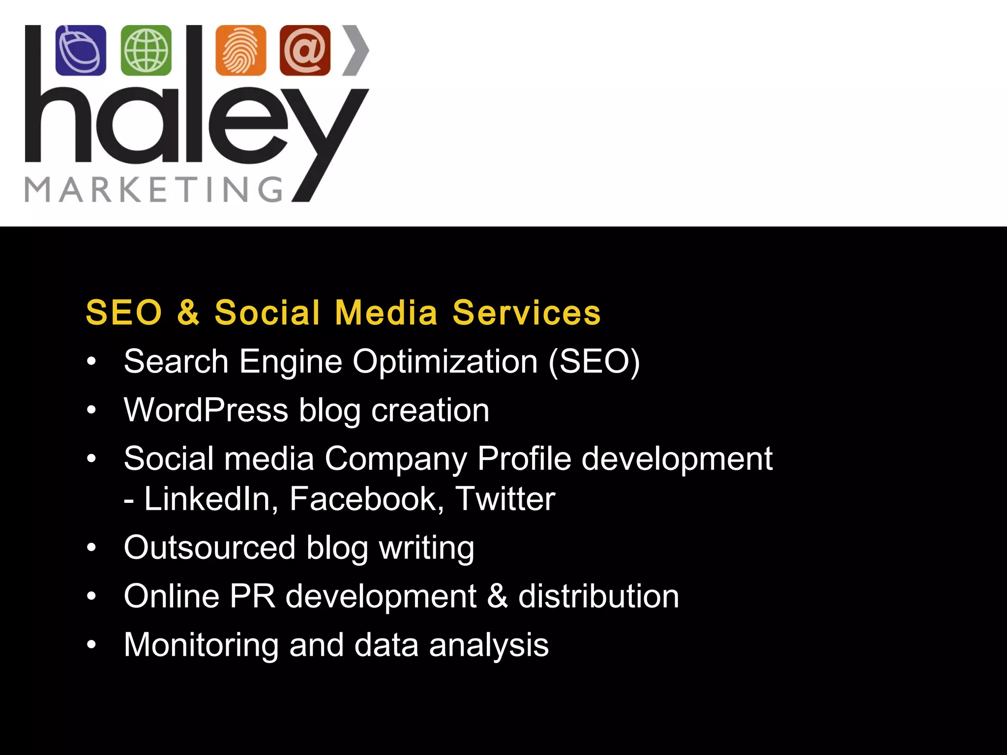 SEO & Social Media Services
• Search Engine Optimization (SEO)
• WordPress blog creation
• Social media Company Profile development
- LinkedIn, Facebook, Twitter
• Outsourced blog writing
• Online PR development & distribution
• Monitoring and data analysis
 