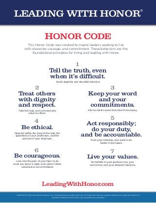 1
2
4
6
3
5
7
HONOR CODE
This Honor Code was created to inspire leaders seeking to live
with character, courage, and commitment. These behaviors are the
foundational principles for living and leading with honor.
Tell the truth, even
when it’s difficult.
Treat others
with dignity
and respect.
Avoid duplicity and deceitful behavior.
Take the lead, and communicate
value to others.
Keep your word
and your
commitments.
Ask for relief sooner than later if necessary.
Act responsibly;
do your duty,
and be accountable.
Own your mistakes, and work to do
better in the future.
Be ethical.
Operate within the laws of the land, the
guidelines of your profession, and the
policies of your employer.
Be courageous.
Lean into the pain of your fears to do
what you know is right, even when it feels
unnatural or uncomfortable.
Live your values.
Be faithful to your spiritual core, your
conscience, and your deepest intuitions.
©2008-2017 Lee Ellis and Leadership Freedom LLC®. All Rights Reserved. Leading with Honor and FreedomStar Media are registered trademarks of Leadership Freedom LLC.
Reprint and distribution of this Honor Code is permitted and encouraged.
LeadingWithHonor.com
LEADING WITH HONOR
®
 