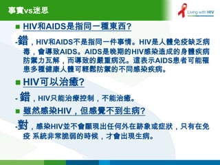 事實vs迷思

    HIV和AIDS是指同一種東西?
 -錯，HIV和AIDS不是指同一件事情。HIV是人體免疫缺乏病
  毒，會導致AIDS。AIDS是晚期的HIV感染造成的身體疾病
  防禦力瓦解，而導致的嚴重病況。這表示AIDS患者可能罹
  患多種健康人體可輕鬆防禦的不同感染疾病。
  HIV可以治癒?
 - 錯，HIV只能治療控制，不能治癒。
    雖然感染HIV，但感覺不到生病?
 -對，感染HIV並不會顯現出任何外在跡象或症狀，只有在免
  疫 系統非常脆弱的時候，才會出現生病。
 