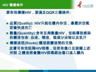 HIV 傳播條件

 要有效傳播HIV，要滿足QQR三種條件:

  品質(Quality): HIV只能在體內存活，暴露於空氣
   即會快速死亡
  數量(Quantity):含有足夠數量HIV，並能導致感染
   的體液包含: 血液、精液、陰道分泌物以及乳汁
  傳播途徑(Route):體液跟體液間的交換
   皮膚可有效阻隔HIV病毒，但若有傷口且接觸上述
   所說 之體液將會讓HIV病毒經由傷口進入體內
 