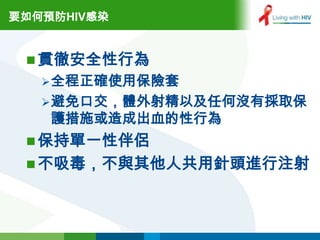 要如何預防HIV感染


  貫徹安全性行為
    全程正確使用保險套
    避免口交，體外射精以及任何沒有採取保
    護措施或造成出血的性行為
  保持單一性伴侶
  不吸毒，不與其他人共用針頭進行注射
 