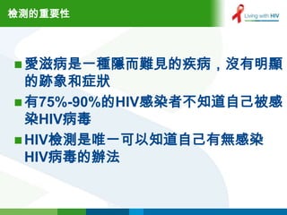 檢測的重要性



 愛滋病是一種隱而難見的疾病，沒有明顯
  的跡象和症狀
 有75%-90%的HIV感染者不知道自己被感
  染HIV病毒
 HIV檢測是唯一可以知道自己有無感染
  HIV病毒的辦法
 