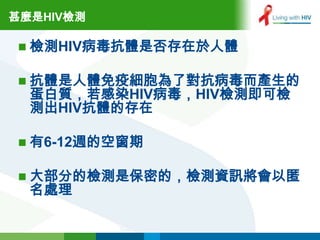 甚麼是HIV檢測

 檢測HIV病毒抗體是否存在於人體


 抗體是人體免疫細胞為了對抗病毒而產生的
  蛋白質，若感染HIV病毒，HIV檢測即可檢
  測出HIV抗體的存在

 有6-12週的空窗期


 大部分的檢測是保密的，檢測資訊將會以匿
  名處理
 