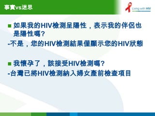 事實vs迷思


 如果我的HIV檢測呈陽性，表示我的伴侶也
 是陽性嗎?
-不是，您的HIV檢測結果僅顯示您的HIV狀態

 我懷孕了，該接受HIV檢測嗎?
-台灣已將HIV檢測納入婦女產前檢查項目
 