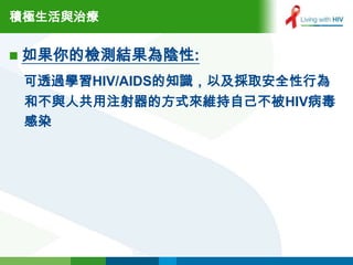 積極生活與治療


 如果你的檢測結果為陰性:

 可透過學習HIV/AIDS的知識，以及採取安全性行為
 和不與人共用注射器的方式來維持自己不被HIV病毒
 感染
 