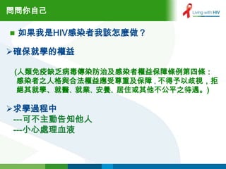 問問你自己

   如果我是HIV感染者我該怎麼做？

確保就學的權益

 (人類免疫缺乏病毒傳染防治及感染者權益保障條例第四條：
  感染者之人格與合法權益應受尊重及保障，不得予以歧視，拒
  絕其就學、就醫、就業、安養、居住或其他不公平之待遇。)

求學過程中
 ---可不主動告知他人
 ---小心處理血液
 