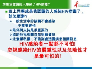 如果我認識的人感染了HIV病毒?

 班上同學或是我認識的人感染HIV病毒了，
  該怎麼辦?
  一般生活中的接觸不會感染
   →不需要害怕
  陪伴與支持是很重要的
  協助他找相關自我照顧資訊
  注意隱私權，不能到處透露病患相關訊息
   HIV感染者一點都不可怕!
 忽視感染HIV的嚴重性以及危險性才
       是最可怕的!
 
