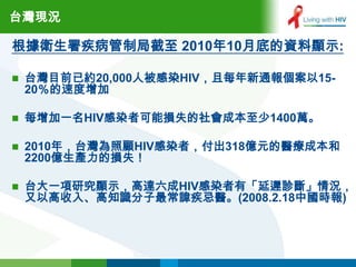台灣現況

根據衛生署疾病管制局截至 2010年10月底的資料顯示:

   台灣目前已約20,000人被感染HIV，且每年新通報個案以15-
    20％的速度增加

   每增加一名HIV感染者可能損失的社會成本至少1400萬。

   2010年，台灣為照顧HIV感染者，付出318億元的醫療成本和
    2200億生產力的損失！

   台大一項研究顯示，高達六成HIV感染者有「延遲診斷」情況，
    又以高收入、高知識分子最常諱疾忌醫。(2008.2.18中國時報)
 
