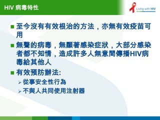 HIV 病毒特性


  至今沒有有效根治的方法，亦無有效疫苗可
   用
  無聲的病毒，無顯著感染症狀，大部分感染
   者都不知情，造成許多人無意間傳播HIV病
   毒給其他人
  有效預防辦法:
    從事安全性行為
    不與人共同使用注射器
 