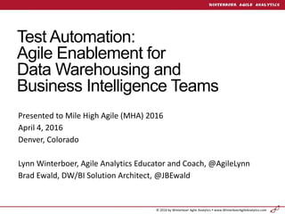 © 2016 by Winterboer Agile Analytics  www.WinterboerAgileAnalytics.com
Test Automation:
Agile Enablement for
Data Warehousing and
Business Intelligence Teams
Presented to Mile High Agile (MHA) 2016
April 4, 2016
Denver, Colorado
Lynn Winterboer, Agile Analytics Educator and Coach, @AgileLynn
Brad Ewald, DW/BI Solution Architect, @JBEwald
 