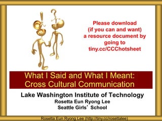 Lake Washington Institute of Technology
Rosetta Eun Ryong Lee
Seattle Girls’ School
What I Said and What I Meant:
Cross Cultural Communication
Rosetta Eun Ryong Lee (http://tiny.cc/rosettalee)
Please download
(if you can and want)
a resource document by
going to
tiny.cc/CCChotsheet
 