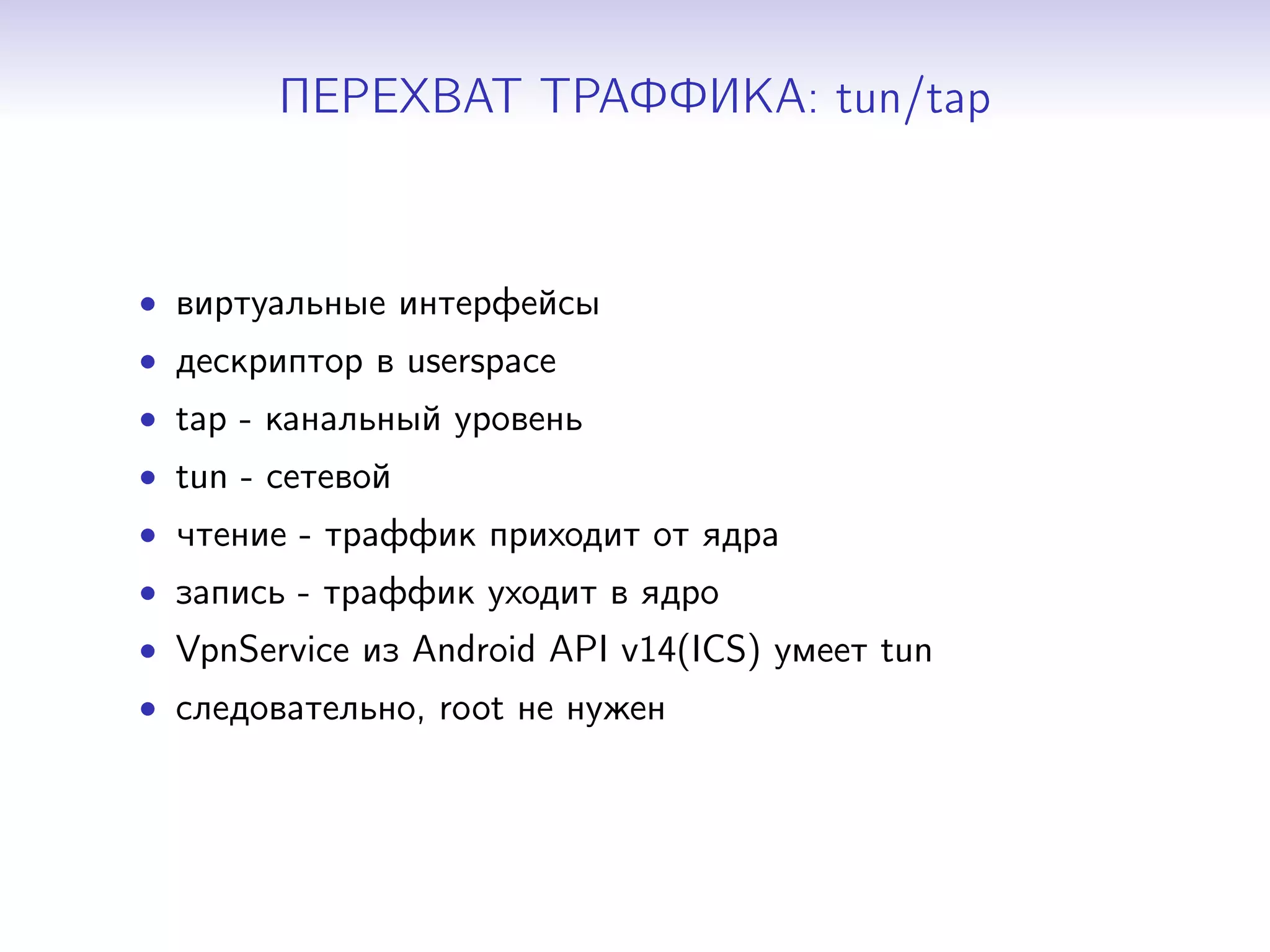 ПЕРЕХВАТ ТРАФФИКА: tun/tap

• виртуальные интерфейсы
• дескриптор в userspace
• tap - канальный уровень
• tun - сетевой
• чтение - траффик приходит от ядра
• запись - траффик уходит в ядро
• VpnService из Android API v14(ICS) умеет tun
• следовательно, root не нужен

 