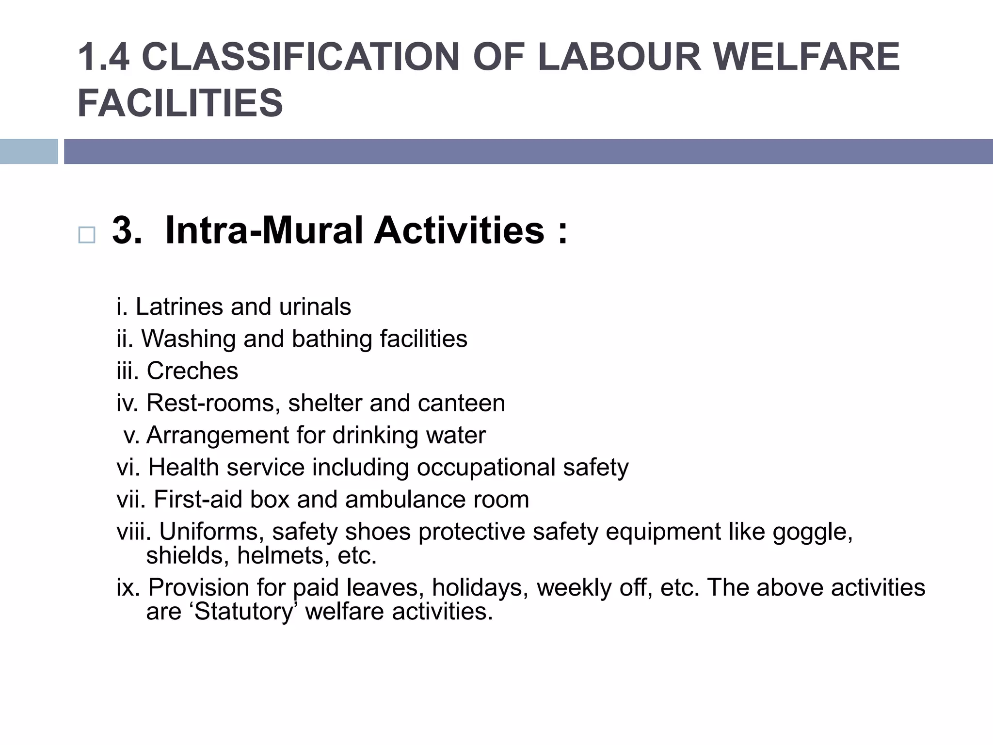 1.4 CLASSIFICATION OF LABOUR WELFARE
FACILITIES
 3. Intra-Mural Activities :
i. Latrines and urinals
ii. Washing and bathing facilities
iii. Creches
iv. Rest-rooms, shelter and canteen
v. Arrangement for drinking water
vi. Health service including occupational safety
vii. First-aid box and ambulance room
viii. Uniforms, safety shoes protective safety equipment like goggle,
shields, helmets, etc.
ix. Provision for paid leaves, holidays, weekly off, etc. The above activities
are ‘Statutory’ welfare activities.
 