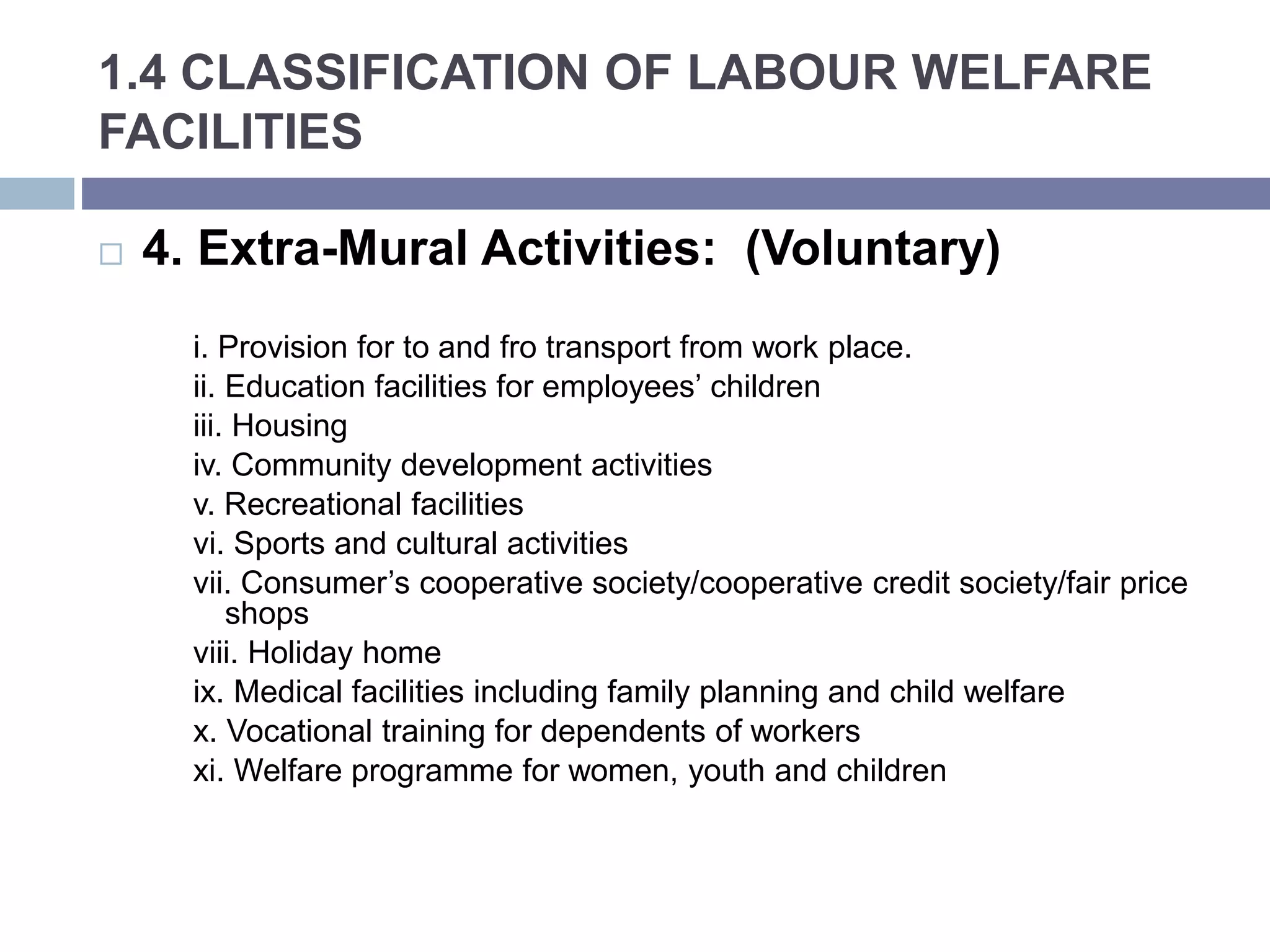 1.4 CLASSIFICATION OF LABOUR WELFARE
FACILITIES
 4. Extra-Mural Activities: (Voluntary)
i. Provision for to and fro transport from work place.
ii. Education facilities for employees’ children
iii. Housing
iv. Community development activities
v. Recreational facilities
vi. Sports and cultural activities
vii. Consumer’s cooperative society/cooperative credit society/fair price
shops
viii. Holiday home
ix. Medical facilities including family planning and child welfare
x. Vocational training for dependents of workers
xi. Welfare programme for women, youth and children
 