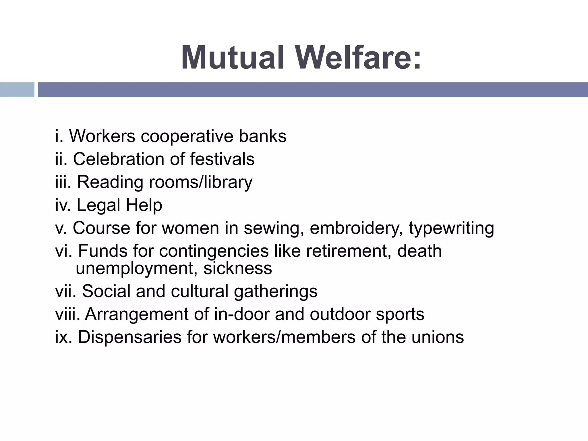 Mutual Welfare:
i. Workers cooperative banks
ii. Celebration of festivals
iii. Reading rooms/library
iv. Legal Help
v. Course for women in sewing, embroidery, typewriting
vi. Funds for contingencies like retirement, death
unemployment, sickness
vii. Social and cultural gatherings
viii. Arrangement of in-door and outdoor sports
ix. Dispensaries for workers/members of the unions
 