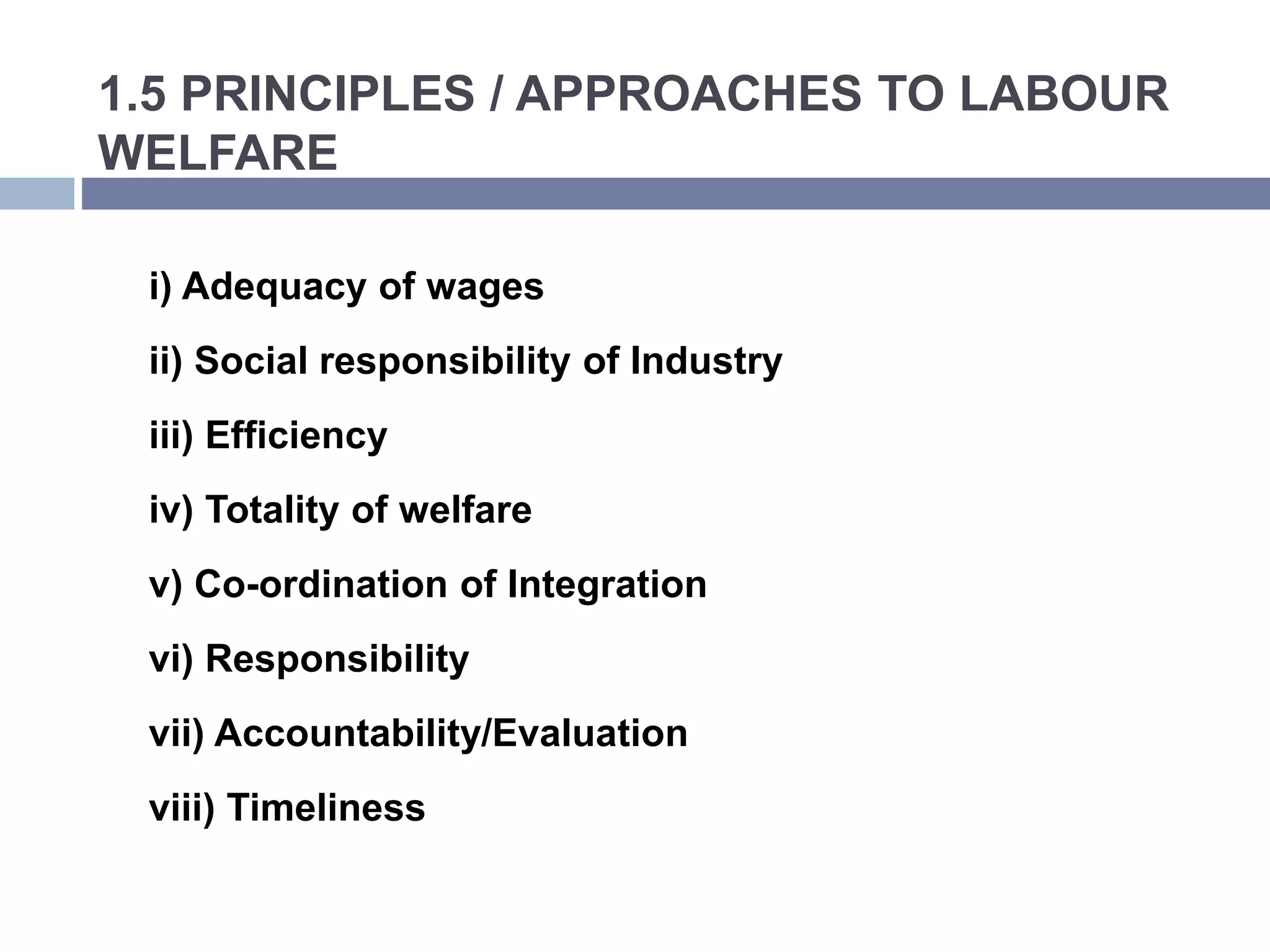 1.5 PRINCIPLES / APPROACHES TO LABOUR
WELFARE
i) Adequacy of wages
ii) Social responsibility of Industry
iii) Efficiency
iv) Totality of welfare
v) Co-ordination of Integration
vi) Responsibility
vii) Accountability/Evaluation
viii) Timeliness
 