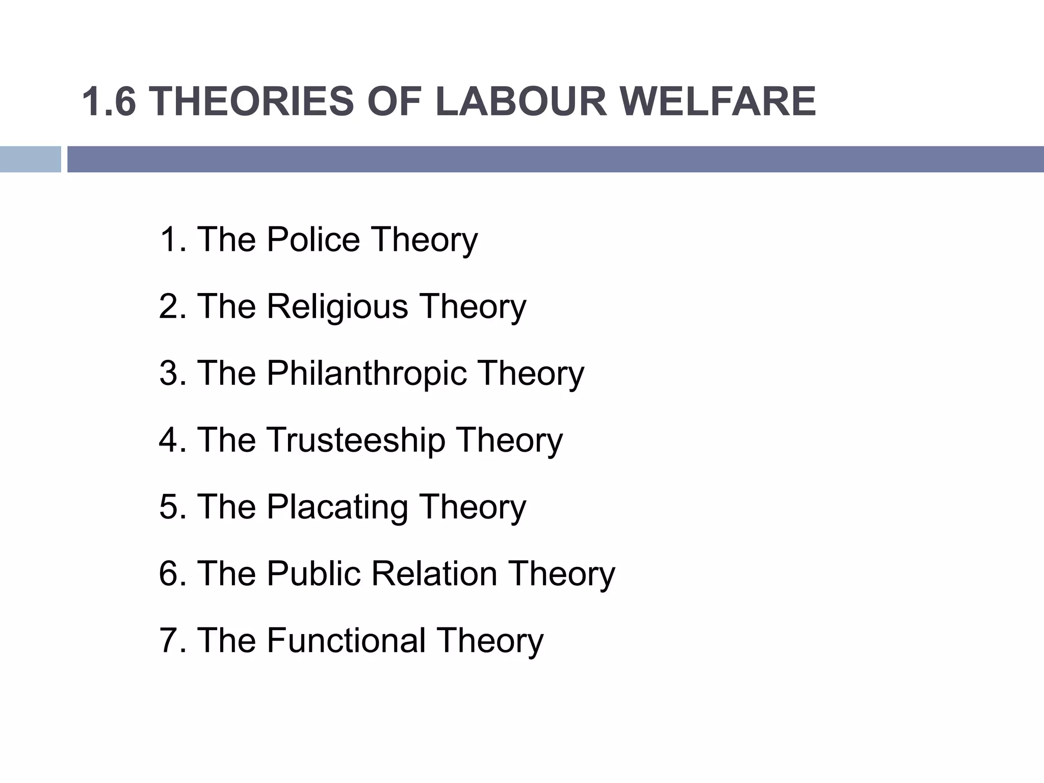 1.6 THEORIES OF LABOUR WELFARE
1. The Police Theory
2. The Religious Theory
3. The Philanthropic Theory
4. The Trusteeship Theory
5. The Placating Theory
6. The Public Relation Theory
7. The Functional Theory
 