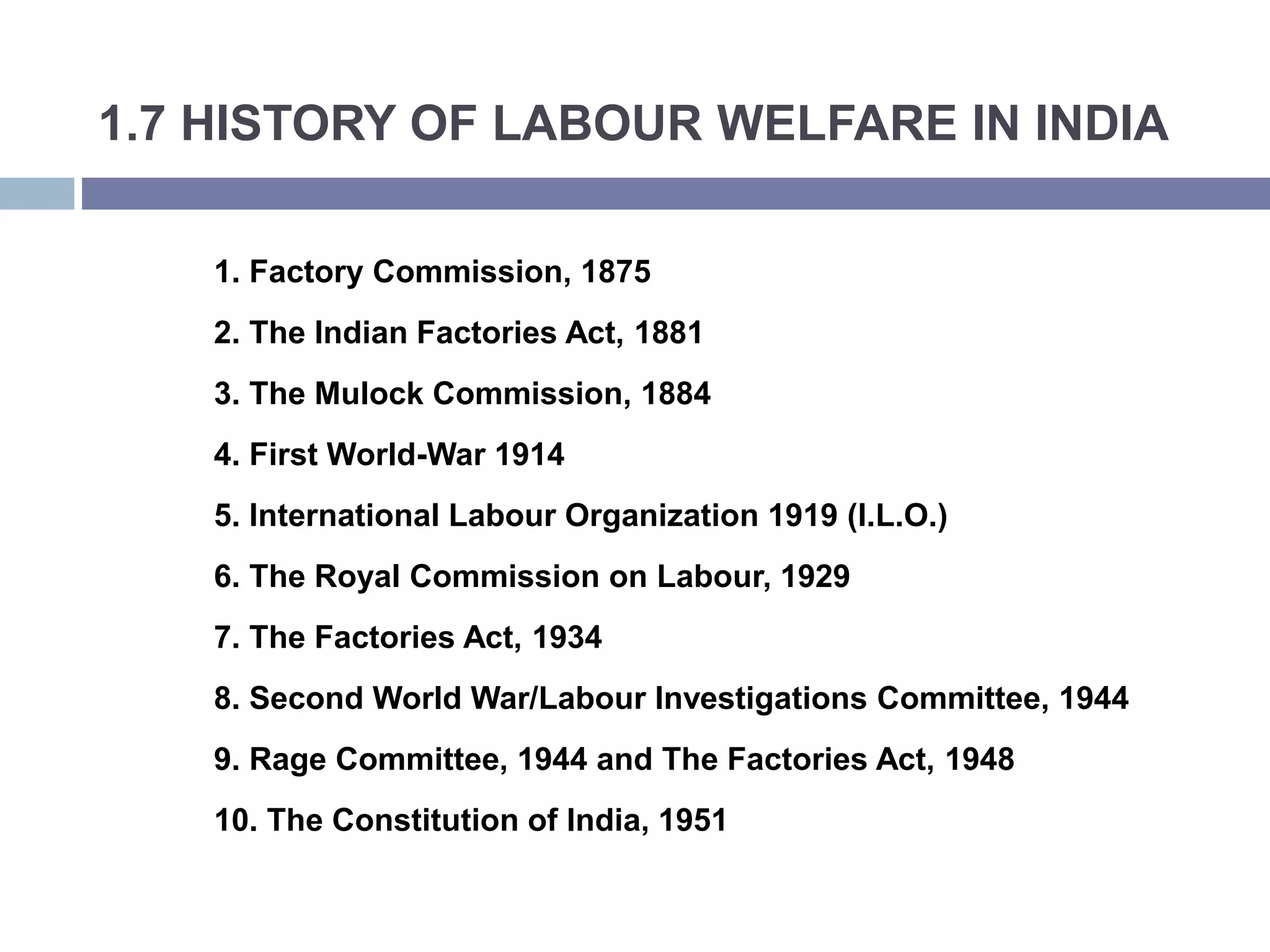 1.7 HISTORY OF LABOUR WELFARE IN INDIA
1. Factory Commission, 1875
2. The Indian Factories Act, 1881
3. The Mulock Commission, 1884
4. First World-War 1914
5. International Labour Organization 1919 (I.L.O.)
6. The Royal Commission on Labour, 1929
7. The Factories Act, 1934
8. Second World War/Labour Investigations Committee, 1944
9. Rage Committee, 1944 and The Factories Act, 1948
10. The Constitution of India, 1951
 