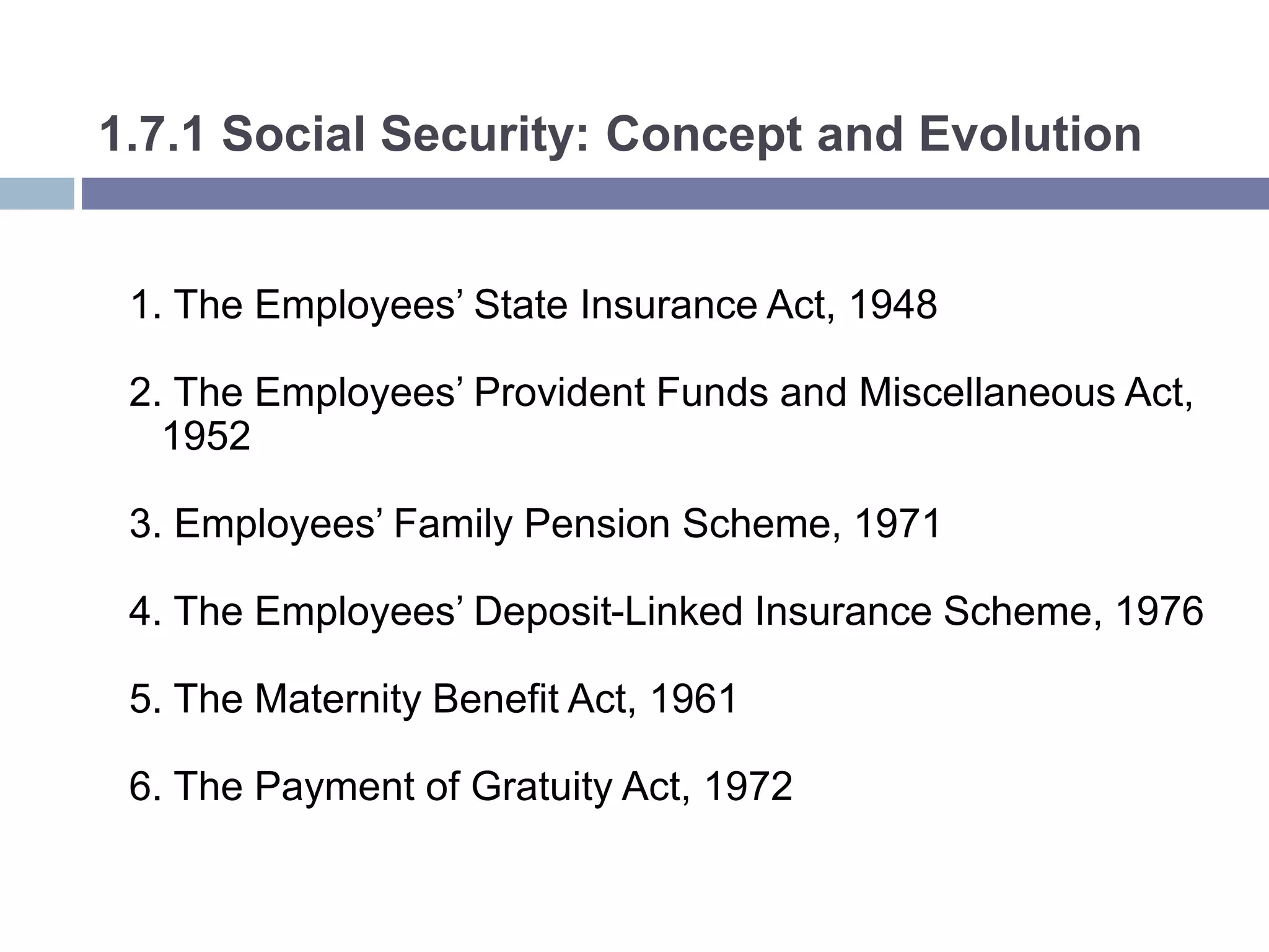 1.7.1 Social Security: Concept and Evolution
1. The Employees’ State Insurance Act, 1948
2. The Employees’ Provident Funds and Miscellaneous Act,
1952
3. Employees’ Family Pension Scheme, 1971
4. The Employees’ Deposit-Linked Insurance Scheme, 1976
5. The Maternity Benefit Act, 1961
6. The Payment of Gratuity Act, 1972
 