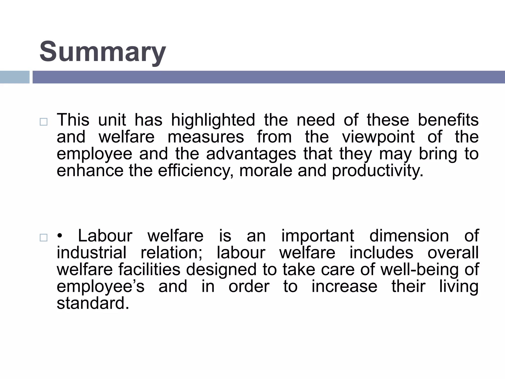Summary
 This unit has highlighted the need of these benefits
and welfare measures from the viewpoint of the
employee and the advantages that they may bring to
enhance the efficiency, morale and productivity.
 • Labour welfare is an important dimension of
industrial relation; labour welfare includes overall
welfare facilities designed to take care of well-being of
employee’s and in order to increase their living
standard.
 