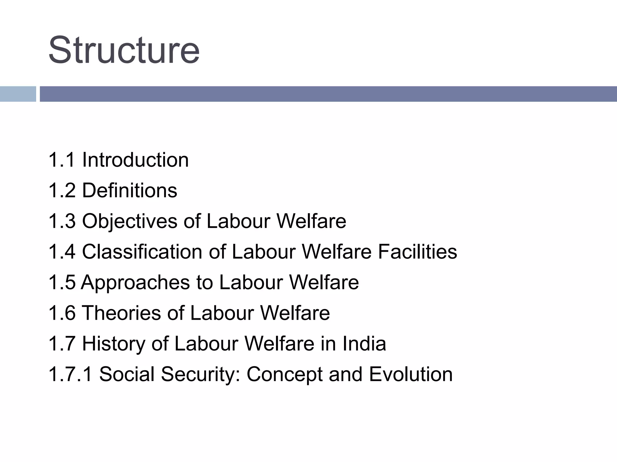 Structure
1.1 Introduction
1.2 Definitions
1.3 Objectives of Labour Welfare
1.4 Classification of Labour Welfare Facilities
1.5 Approaches to Labour Welfare
1.6 Theories of Labour Welfare
1.7 History of Labour Welfare in India
1.7.1 Social Security: Concept and Evolution
 
