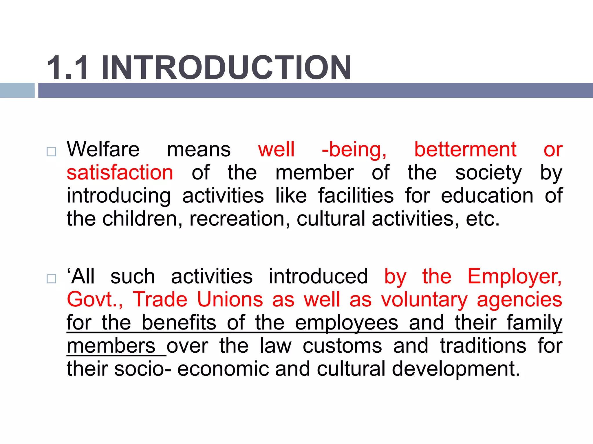 1.1 INTRODUCTION
 Welfare means well -being, betterment or
satisfaction of the member of the society by
introducing activities like facilities for education of
the children, recreation, cultural activities, etc.
 ‘All such activities introduced by the Employer,
Govt., Trade Unions as well as voluntary agencies
for the benefits of the employees and their family
members over the law customs and traditions for
their socio- economic and cultural development.
 