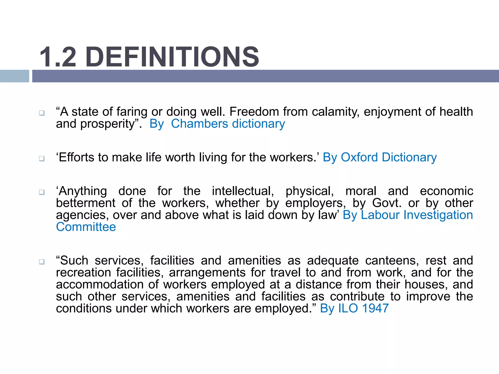 1.2 DEFINITIONS
 “A state of faring or doing well. Freedom from calamity, enjoyment of health
and prosperity”. By Chambers dictionary
 ‘Efforts to make life worth living for the workers.’ By Oxford Dictionary
 ‘Anything done for the intellectual, physical, moral and economic
betterment of the workers, whether by employers, by Govt. or by other
agencies, over and above what is laid down by law’ By Labour Investigation
Committee
 “Such services, facilities and amenities as adequate canteens, rest and
recreation facilities, arrangements for travel to and from work, and for the
accommodation of workers employed at a distance from their houses, and
such other services, amenities and facilities as contribute to improve the
conditions under which workers are employed.” By ILO 1947
 