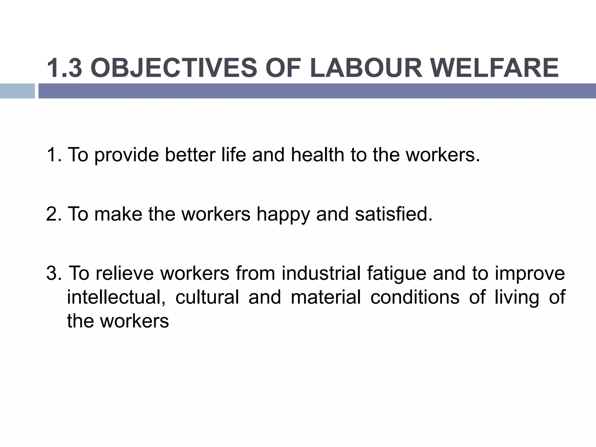 1.3 OBJECTIVES OF LABOUR WELFARE
1. To provide better life and health to the workers.
2. To make the workers happy and satisfied.
3. To relieve workers from industrial fatigue and to improve
intellectual, cultural and material conditions of living of
the workers
 