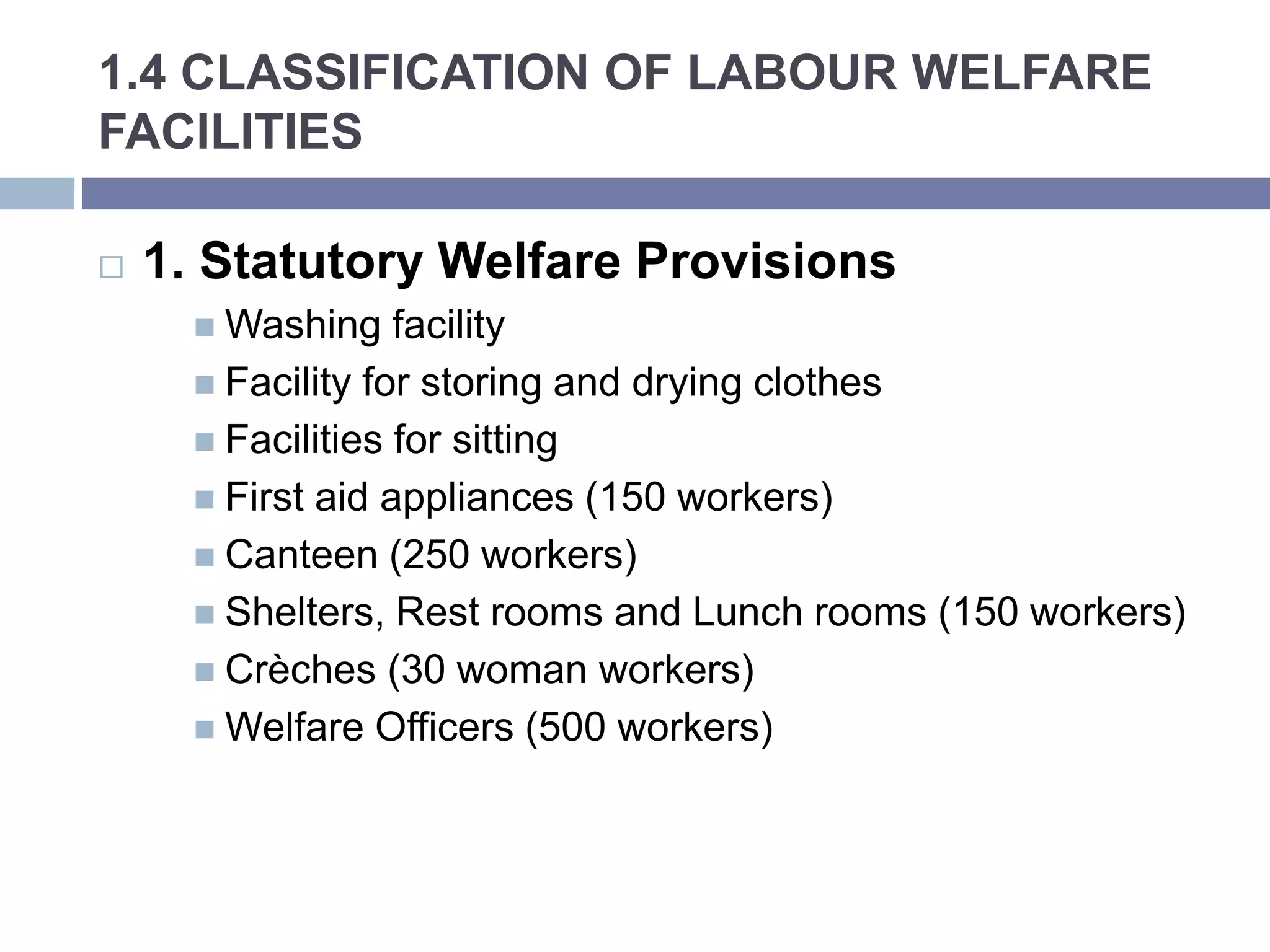 1.4 CLASSIFICATION OF LABOUR WELFARE
FACILITIES
 1. Statutory Welfare Provisions
 Washing facility
 Facility for storing and drying clothes
 Facilities for sitting
 First aid appliances (150 workers)
 Canteen (250 workers)
 Shelters, Rest rooms and Lunch rooms (150 workers)
 Crèches (30 woman workers)
 Welfare Officers (500 workers)
 