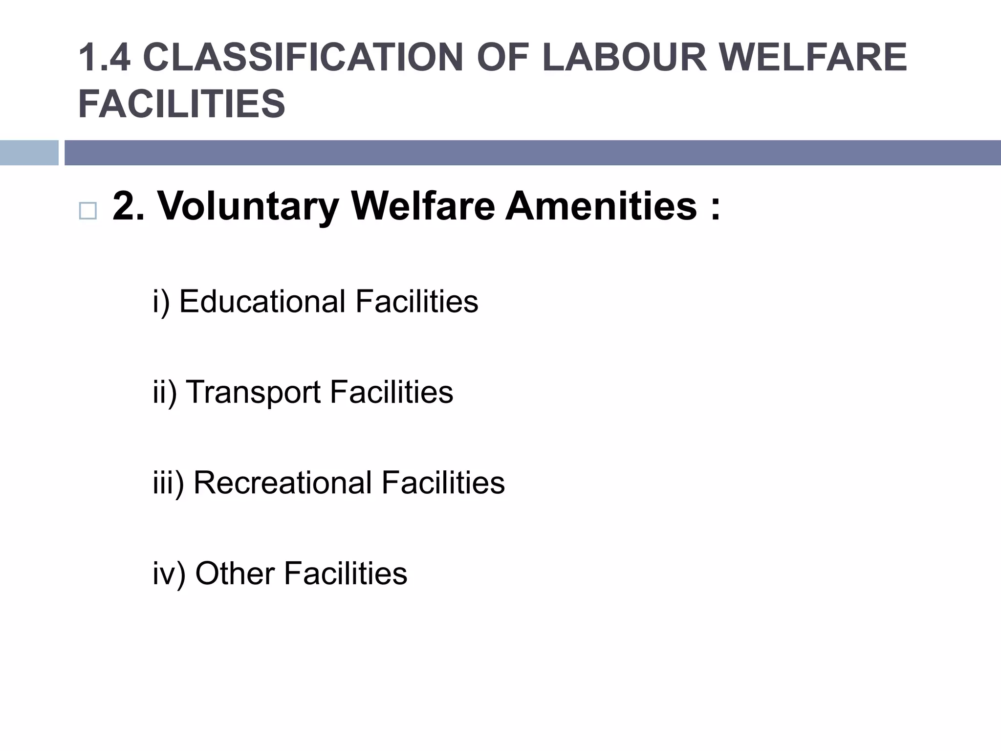 1.4 CLASSIFICATION OF LABOUR WELFARE
FACILITIES
 2. Voluntary Welfare Amenities :
i) Educational Facilities
ii) Transport Facilities
iii) Recreational Facilities
iv) Other Facilities
 