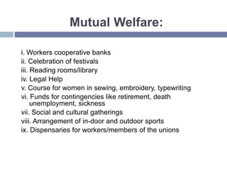 Mutual Welfare:
i. Workers cooperative banks
ii. Celebration of festivals
iii. Reading rooms/library
iv. Legal Help
v. Course for women in sewing, embroidery, typewriting
vi. Funds for contingencies like retirement, death
unemployment, sickness
vii. Social and cultural gatherings
viii. Arrangement of in-door and outdoor sports
ix. Dispensaries for workers/members of the unions
 