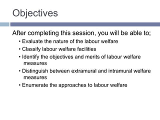 Objectives
After completing this session, you will be able to;
• Evaluate the nature of the labour welfare
• Classify labour welfare facilities
• Identify the objectives and merits of labour welfare
measures
• Distinguish between extramural and intramural welfare
measures
• Enumerate the approaches to labour welfare
 