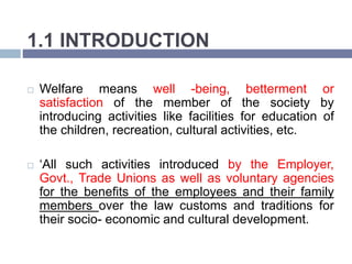 1.1 INTRODUCTION
 Welfare means well -being, betterment or
satisfaction of the member of the society by
introducing activities like facilities for education of
the children, recreation, cultural activities, etc.
 ‘All such activities introduced by the Employer,
Govt., Trade Unions as well as voluntary agencies
for the benefits of the employees and their family
members over the law customs and traditions for
their socio- economic and cultural development.
 