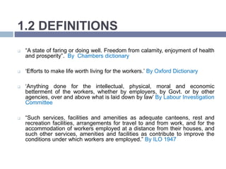 1.2 DEFINITIONS
 “A state of faring or doing well. Freedom from calamity, enjoyment of health
and prosperity”. By Chambers dictionary
 ‘Efforts to make life worth living for the workers.’ By Oxford Dictionary
 ‘Anything done for the intellectual, physical, moral and economic
betterment of the workers, whether by employers, by Govt. or by other
agencies, over and above what is laid down by law’ By Labour Investigation
Committee
 “Such services, facilities and amenities as adequate canteens, rest and
recreation facilities, arrangements for travel to and from work, and for the
accommodation of workers employed at a distance from their houses, and
such other services, amenities and facilities as contribute to improve the
conditions under which workers are employed.” By ILO 1947
 
